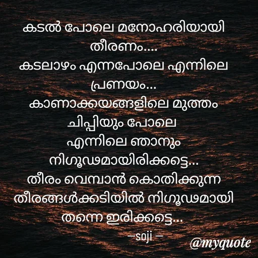 Quote by Soji k raju - 
കടൽ പോലെ മനോഹരിയായി തീരണം....
കടലാഴം എന്നപോലെ എന്നിലെ പ്രണയം...
കാണാക്കയങ്ങളിലെ മുത്തം ചിപ്പിയും പോലെ 
എന്നിലെ ഞാനും
നിഗൂഢമായിരിക്കട്ടെ...
തീരം വെമ്പാൻ കൊതിക്കുന്ന തീരങ്ങൾക്കടിയിൽ നിഗൂഢമായി തന്നെ ഇരിക്കട്ടെ... 
               --soji --
 - Made using Quotes Creator App, Post Maker App