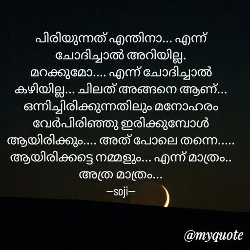 Quote by Soji k raju - പിരിയുന്നത് എന്തിനാ... എന്ന് ചോദിച്ചാൽ അറിയില്ല.
മറക്കുമോ.... എന്ന് ചോദിച്ചാൽ കഴിയില്ല... ചിലത് അങ്ങനെ ആണ്... ഒന്നിച്ചിരിക്കുന്നതിലും മനോഹരം വേർപിരിഞ്ഞു ഇരിക്കുമ്പോൾ ആയിരിക്കും.... അത് പോലെ തന്നെ..... ആയിരിക്കട്ടെ നമ്മളും... എന്ന് മാത്രം.. അത്ര മാത്രം...
--soji-- - Made using Quotes Creator App, Post Maker App