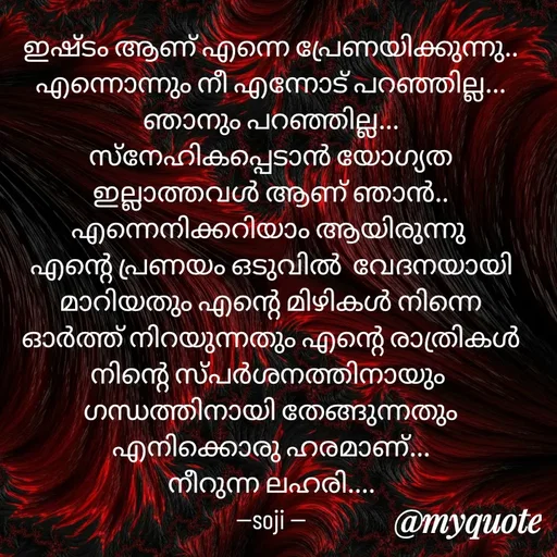 Quote by Soji k raju - ഇഷ്ടം ആണ് എന്നെ പ്രേണയിക്കുന്നു.. എന്നൊന്നും നീ എന്നോട് പറഞ്ഞില്ല... ഞാനും പറഞ്ഞില്ല...
സ്‌നേഹികപ്പെടാൻ യോഗ്യത ഇല്ലാത്തവൾ ആണ് ഞാൻ.. എന്നെനിക്കറിയാം ആയിരുന്നു 
എന്റെ പ്രണയം ഒടുവിൽ  വേദനയായി മാറിയതും എന്റെ മിഴികൾ നിന്നെ ഓർത്ത് നിറയുന്നതും എന്റെ രാത്രികൾ നിന്റെ സ്പർശനത്തിനായും 
ഗന്ധത്തിനായി തേങ്ങുന്നതും എനിക്കൊരു ഹരമാണ്...
നീറുന്ന ലഹരി....
--soji -- - Made using Quotes Creator App, Post Maker App