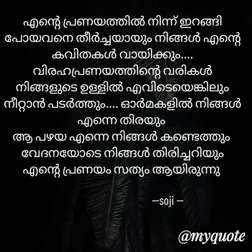Quote by Soji k raju - എന്റെ പ്രണയത്തിൽ നിന്ന് ഇറങ്ങി പോയവനെ തീർച്ചയായും നിങ്ങൾ എന്റെ കവിതകൾ വായിക്കും....
വിരഹപ്രണയത്തിന്റെ വരികൾ നിങ്ങളുടെ ഉള്ളിൽ എവിടെയെങ്കിലും നീറ്റാൻ പടർത്തും.... ഓർമകളിൽ നിങ്ങൾ എന്നെ തിരയും 
ആ പഴയ എന്നെ നിങ്ങൾ കണ്ടെത്തും 
വേദനയോടെ നിങ്ങൾ തിരിച്ചറിയും എന്റെ പ്രണയം സത്യം ആയിരുന്നു 
                                                    
                                     --soji -- - Made using Quotes Creator App, Post Maker App
