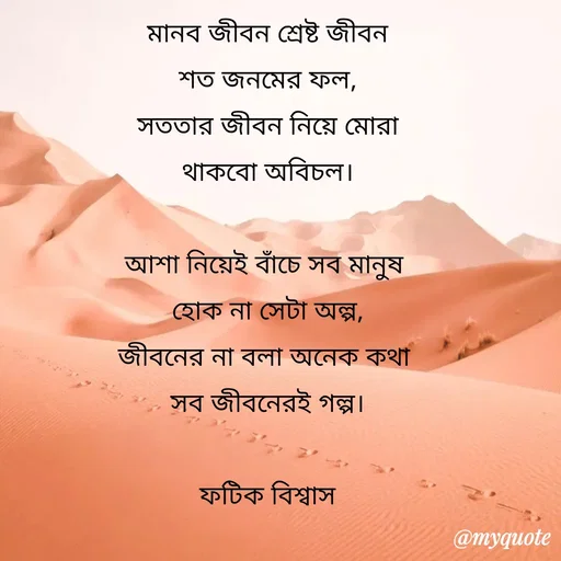 Quote by Fatick Biswas - মানব জীবন শ্রেষ্ট জীবন
শত জনমের ফল,
সততার জীবন নিয়ে মোরা
থাকবো অবিচল।

আশা নিয়েই বাঁচে সব মানুষ 
হোক না সেটা অল্প,
জীবনের না বলা অনেক কথা 
সব জীবনেরই গল্প।

ফটিক বিশ্বাস - Made using Quotes Creator App, Post Maker App