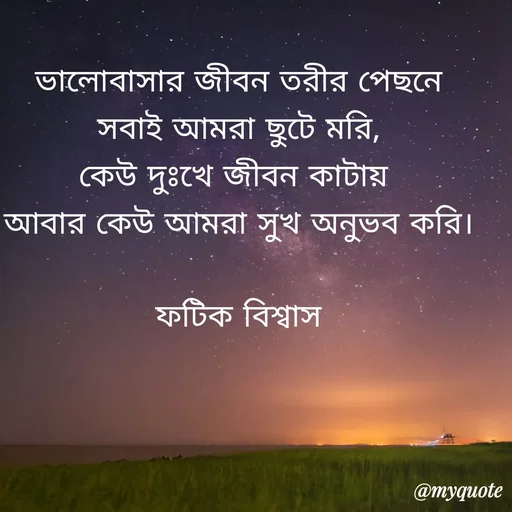Quote by Fatick Biswas - ভালোবাসার জীবন তরীর পেছনে
সবাই আমরা ছুটে মরি,
কেউ দুঃখে জীবন কাটায় 
আবার কেউ আমরা সুখ অনুভব করি।

ফটিক বিশ্বাস - Made using Quotes Creator App, Post Maker App