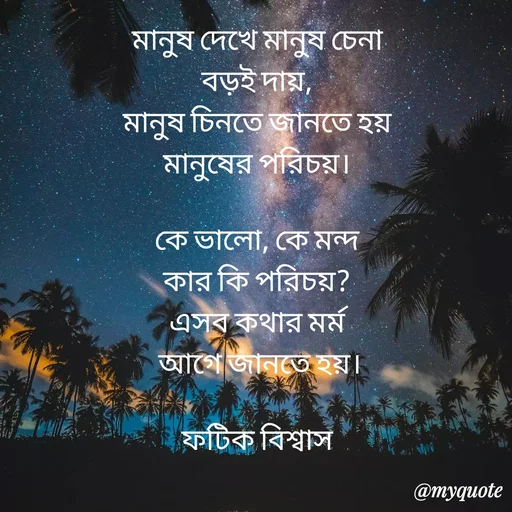 Quote by Fatick Biswas - মানুষ দেখে মানুষ চেনা
বড়ই দায়,
মানুষ চিনতে জানতে হয়
মানুষের পরিচয়।

কে ভালো, কে মন্দ
কার কি পরিচয়?
এসব কথার মর্ম
 আগে জানতে হয়।

ফটিক বিশ্বাস
 - Made using Quotes Creator App, Post Maker App