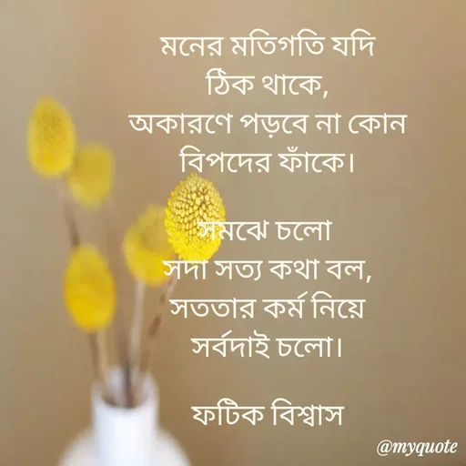 Quote by Fatick Biswas - মনের মতিগতি যদি
ঠিক থাকে,
অকারণে পড়বে না কোন
বিপদের ফাঁকে।

সমঝে চলো 
সদা সত্য কথা বল,
সততার কর্ম নিয়ে
সর্বদাই চলো।

ফটিক বিশ্বাস

 - Made using Quotes Creator App, Post Maker App