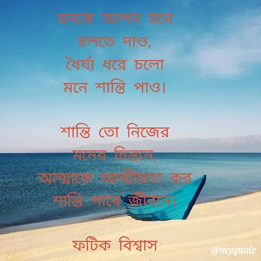 Quote by Fatick Biswas - মনকে আপন মনে
চলতে দাও,
ধৈর্য্য ধরে চলো
মনে শান্তি পাও।

শান্তি তো নিজের
মনের চিন্তনে,
আত্মাকে আত্মীয়তা কর
শান্তি পাবে জীবনে।

ফটিক বিশ্বাস



 - Made using Quotes Creator App, Post Maker App