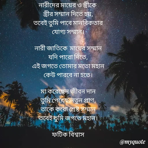 Quote by Fatick Biswas - নারীদের মায়ের ও স্ত্রীকে 
স্ত্রীর সম্মান দিতে হয়,
তবেই তুমি পাবে মানবিকতার
যোগ্য সম্মান।

নারী জাতিকে  মায়ের সম্মান
যদি পারো দিতে,
এই জগতে তোমার মতো মহান
কেউ পারবে না হতে।

মা করেছেন জীবন দান
তুমি পেয়েছ নতুন প্রাণ,
তাকে করো শ্রেষ্ট সম্মান
তবেই তুমি জগতে মহান।

ফটিক বিশ্বাস - Made using Quotes Creator App, Post Maker App