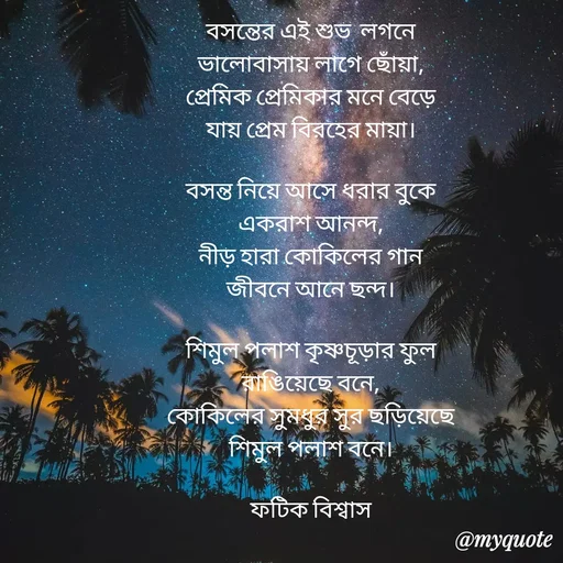 Quote by Fatick Biswas - বসন্তের এই শুভ  লগনে
ভালোবাসায় লাগে ছোঁয়া,
প্রেমিক প্রেমিকার মনে বেড়ে
যায় প্রেম বিরহের মায়া।

বসন্ত নিয়ে আসে ধরার বুকে
একরাশ আনন্দ,
নীড় হারা কোকিলের গান
জীবনে আনে ছন্দ।

শিমুল পলাশ কৃষ্ণচূড়ার ফুল
রাঙিয়েছে বনে,
কোকিলের সুমধুর সুর ছড়িয়েছে
শিমুল পলাশ বনে।

ফটিক বিশ্বাস - Made using Quotes Creator App, Post Maker App