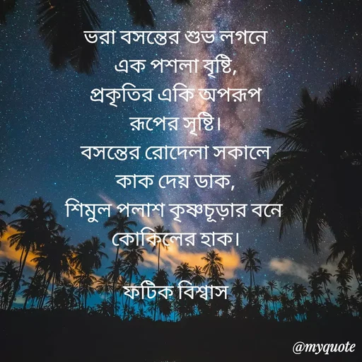 Quote by Fatick Biswas - ভরা বসন্তের শুভ লগনে
এক পশলা বৃষ্টি,
প্রকৃতির একি অপরূপ
রূপের সৃষ্টি।
বসন্তের রোদেলা সকালে
কাক দেয় ডাক,
শিমুল পলাশ কৃষ্ণচূড়ার বনে 
কোকিলের হাক।

ফটিক বিশ্বাস - Made using Quotes Creator App, Post Maker App