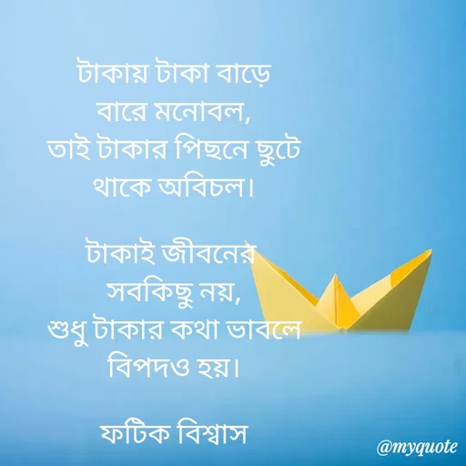 Quote by Fatick Biswas - টাকায় টাকা বাড়ে
বারে মনোবল,
তাই টাকার পিছনে ছুটে
থাকে অবিচল।

টাকাই জীবনের 
সবকিছু নয়,
শুধু টাকার কথা ভাবলে
বিপদও হয়।

ফটিক বিশ্বাস - Made using Quotes Creator App, Post Maker App