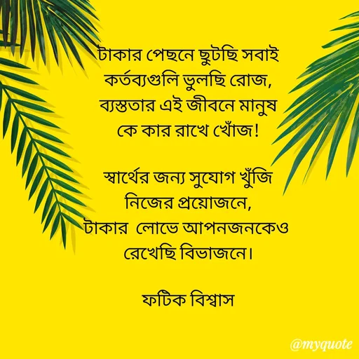 Quote by Fatick Biswas - টাকার পেছনে ছুটছি সবাই
কর্তব্যগুলি ভুলছি রোজ,
ব্যস্ততার এই জীবনে মানুষ
কে কার রাখে খোঁজ!

স্বার্থের জন্য সুযোগ খুঁজি
নিজের প্রয়োজনে,
টাকার  লোভে আপনজনকেও 
রেখেছি বিভাজনে।

ফটিক বিশ্বাস

 - Made using Quotes Creator App, Post Maker App