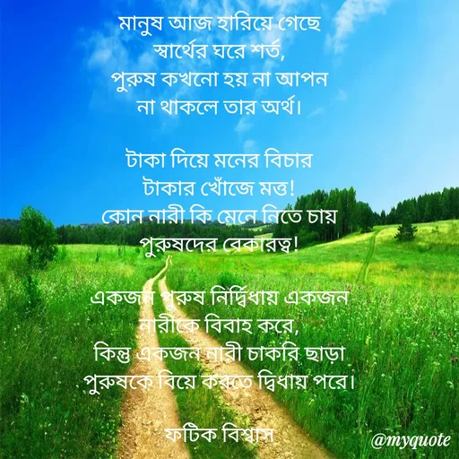 Quote by Fatick Biswas - মানুষ আজ হারিয়ে গেছে
স্বার্থের ঘরে শর্ত,
পুরুষ কখনো হয় না আপন
না থাকলে তার অর্থ।

টাকা দিয়ে মনের বিচার
টাকার খোঁজে মত্ত!
কোন নারী কি মেনে নিতে চায়
পুরুষদের বেকারত্ব!

একজন পুরুষ নির্দ্বিধায় একজন
নারীকে বিবাহ করে,
কিন্তু একজন নারী চাকরি ছাড়া
পুরুষকে বিয়ে করতে দ্বিধায় পরে।

ফটিক বিশ্বাস - Made using Quotes Creator App, Post Maker App