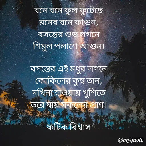 Quote by Fatick Biswas - বনে বনে ফুল ফুটেছে
মনের বনে ফাগুন,
বসন্তের শুভ লগনে
শিমুল পলাশে আগুন।

বসন্তের এই মধুর লগনে
কোকিলের কুহু তান,
দখিনা হাওয়ায় খুশিতে
ভরে যায় সকলের প্রাণ।

ফটিক বিশ্বাস

 - Made using Quotes Creator App, Post Maker App