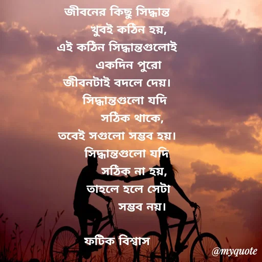 Quote by Fatick Biswas - জীবনের কিছু সিদ্ধান্ত
      খুবই কঠিন হয়,
এই কঠিন সিদ্ধান্তগুলোই
      একদিন পুরো
জীবনটাই বদলে দেয়।
    সিদ্ধান্তগুলো যদি
        সঠিক থাকে,
তবেই সগুলো সম্ভব হয়।
     সিদ্ধান্তগুলো যদি
         সঠিক না হয়,
       তাহলে হলে সেটা 
             সম্ভব নয়।

ফটিক বিশ্বাস - Made using Quotes Creator App, Post Maker App