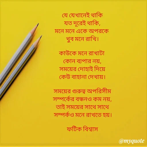 Quote by Fatick Biswas - যে যেখানেই থাকি
যত দূরেই থাকি,
মনে মনে একে অপরকে 
খুব মনে রাখি।

কাউকে মনে রাখাটা 
কোন ব্যপার নয়,
সময়ের দোহাই দিয়ে
কেউ বাহানা দেখায়।

সময়ের গুরুত্ব অপরিসীম
সম্পর্কের বন্ধনও কম নয়,
তাই সময়ের সাথে সাথে
 সম্পর্কও মনে রাখতে হয়।

ফটিক বিশ্বাস - Made using Quotes Creator App, Post Maker App