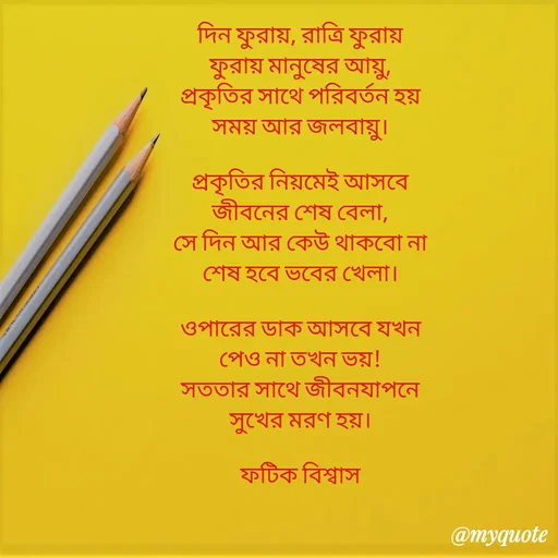 Quote by Fatick Biswas - 

দিন ফুরায়, রাত্রি ফুরায়
ফুরায় মানুষের আয়ু,
প্রকৃতির সাথে পরিবর্তন হয়
সময় আর জলবায়ু।

প্রকৃতির নিয়মেই আসবে
জীবনের শেষ বেলা,
সে দিন আর কেউ থাকবো না
শেষ হবে ভবের খেলা।

ওপারের ডাক আসবে যখন
পেও না তখন ভয়!
সততার সাথে জীবনযাপনে
সুখের মরণ হয়।

ফটিক বিশ্বাস - Made using Quotes Creator App, Post Maker App