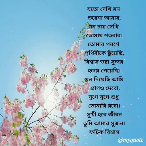 Quote by Fatick Biswas - যতো দেখি মন 
ভরেনা আমার,
মন চায় দেখি 
তোমায় শতবার।
তোমার পরশে 
পৃথিবীকে ছুঁয়েছি,
বিশ্বাস ভরা সুন্দর 
হৃদয় পেয়েছি।
মন দিয়েছি আমি
 প্রাণও দেবো,
যুগে যুগে শুধু 
তোমারি রবো।
সুখী হবে জীবন
তুমি আমার সুজন।
ফটিক বিশ্বাস - Made using Quotes Creator App, Post Maker App