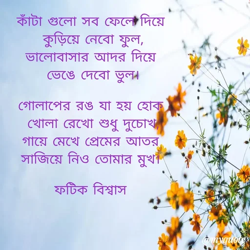 Quote by Fatick Biswas - কাঁটা গুলো সব ফেলে দিয়ে
 কুড়িয়ে নেবো ফুল,
ভালোবাসার আদর দিয়ে
 ভেঙে দেবো ভুল।

গোলাপের রঙ যা হয় হোক
 খোলা রেখো শুধু দুচোখ,
গায়ে মেখে প্রেমের আতর
সাজিয়ে নিও তোমার মুখ।

ফটিক বিশ্বাস - Made using Quotes Creator App, Post Maker App