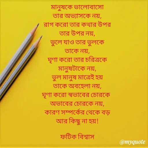 Quote by Fatick Biswas - মানুষকে ভালোবাসো
তার অভ‍্যাসকে নয়,
রাগ করো তার কথার উপর
তার উপর নয়,
ভুলে যাও তার ভুলকে
তাকে নয়,
ঘৃণা করো তার চরিত্রকে
মানুষটাকে নয়,
ভুল মানুষ মাত্রেই হয়
তাকে অবহেলা নয়,
ঘৃণা করো স্বভাবের চোরকে  
অভাবের চোরকে নয়,
কারণ সম্পর্কের থেকে বড়
আর কিছু না হয়!

ফটিক বিশ্বাস - Made using Quotes Creator App, Post Maker App