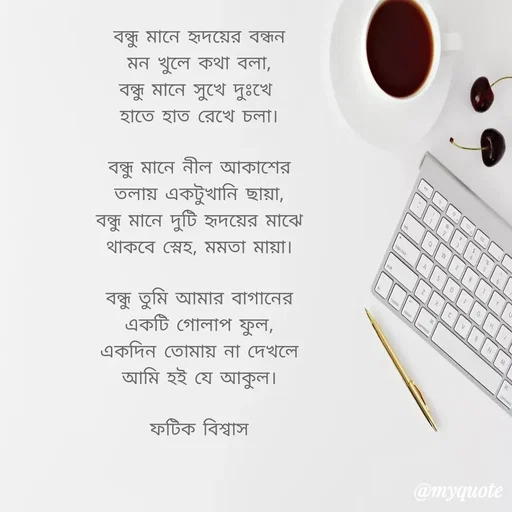 Quote by Fatick Biswas - 

বন্ধু মানে হৃদয়ের বন্ধন
মন খুলে কথা বলা,
বন্ধু মানে সুখে দুঃখে 
হাতে হাত রেখে চলা।

বন্ধু মানে নীল আকাশের
তলায় একটুখানি ছায়া,
বন্ধু মানে দুটি হৃদয়ের মাঝে
থাকবে স্নেহ, মমতা মায়া।

বন্ধু তুমি আমার বাগানের
একটি গোলাপ ফুল,
একদিন তোমায় না দেখলে
আমি হই যে আকুল।

ফটিক বিশ্বাস - Made using Quotes Creator App, Post Maker App