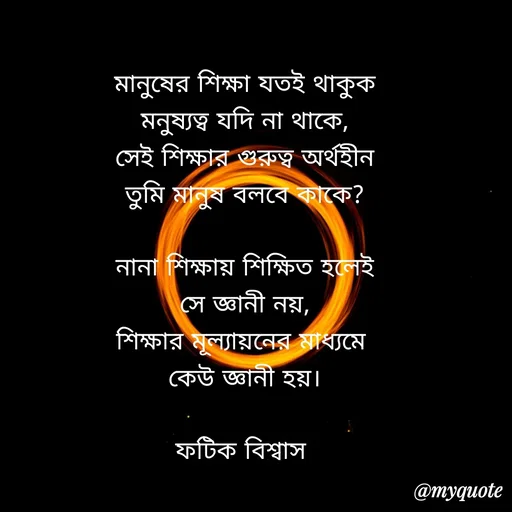 Quote by Fatick Biswas - মানুষের শিক্ষা যতই থাকুক
মনুষ্যত্ব যদি না থাকে,
সেই শিক্ষার গুরুত্ব অর্থহীন
তুমি মানুষ বলবে কাকে?

নানা শিক্ষায় শিক্ষিত হলেই
সে জ্ঞানী নয়,
শিক্ষার মূল্যায়নের মাধ্যমে 
কেউ জ্ঞানী হয়।

ফটিক বিশ্বাস  - Made using Quotes Creator App, Post Maker App