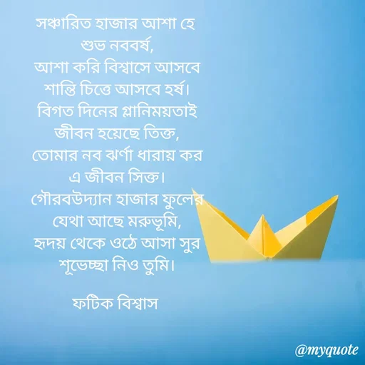 Quote by Fatick Biswas - সঞ্চারিত হাজার আশা হে
 শুভ নববর্ষ,
 আশা করি বিশ্বাসে আসবে
 শান্তি চিত্তে আসবে হর্ষ।
 বিগত দিনের গ্লানিময়তাই
 জীবন হয়েছে তিক্ত,
 তোমার নব ঝর্ণা ধারায় কর
 এ জীবন সিক্ত।
 গৌরবউদ্যান হাজার ফুলের
 যেথা আছে মরুভূমি,
 হৃদয় থেকে ওঠে আসা সুর
 শূভেচ্ছা নিও তুমি।

ফটিক বিশ্বাস - Made using Quotes Creator App, Post Maker App