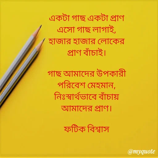 Quote by Fatick Biswas - একটা গাছ একটা প্রাণ
এসো গাছ লাগাই,
হাজার হাজার লোকের
প্রাণ বাঁচাই।

গাছ আমাদের উপকারী
পরিবেশ মেহমান,
নিঃস্বার্থভাবে বাঁচায়
আমাদের প্রাণ।

ফটিক বিশ্বাস - Made using Quotes Creator App, Post Maker App