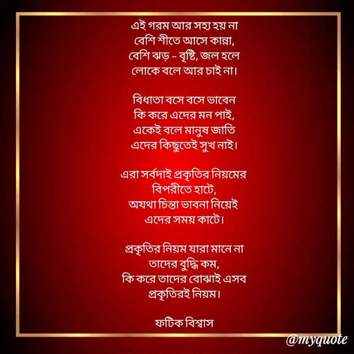 Quote by Fatick Biswas - এই গরম আর সহ্য হয় না
বেশি শীতে আসে কান্না,
বেশি ঝড় - বৃষ্টি, জল হলে
লোকে বলে আর চাই না।

বিধাতা বসে বসে ভাবেন
কি করে এদের মন পাই,
একেই বলে মানুষ জাতি
এদের কিছুতেই সুখ নাই।

এরা সর্বদাই প্রকৃতির নিয়মের 
বিপরীতে হাটে,
অযথা চিন্তা ভাবনা নিয়েই 
এদের সময় কাটে।

প্রকৃতির নিয়ম যারা মানে না
তাদের বুদ্ধি কম,
কি করে তাদের বোঝাই এসব
প্রকৃতিরই নিয়ম।

ফটিক বিশ্বাস - Made using Quotes Creator App, Post Maker App