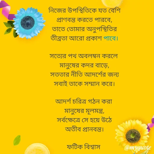 Quote by Fatick Biswas - নিজের উপস্থিতিকে যত বেশি
প্রাণবন্ত করতে পারবে,
তাতে তোমার অনুপস্থিতির
তীব্রতা আরো প্রকাশ পাবে।

সত্যের পথ অবলম্বন করলে 
মানুষের কদর বাড়ে,
সততার নীতি আদর্শের জন্য
সবাই তাকে সম্মান করে।

আদর্শ চরিত্র গঠন করা 
মানুষের মূলমন্ত্র,
সর্বক্ষেত্রে সে হয়ে উঠে
অতীব প্রানবন্ত।

ফটিক বিশ্বাস  - Made using Quotes Creator App, Post Maker App