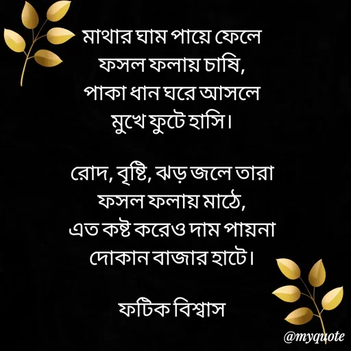 Quote by Fatick Biswas - মাথার ঘাম পায়ে ফেলে
ফসল ফলায় চাষি,
পাকা ধান ঘরে আসলে
মুখে ফুটে হাসি।

রোদ, বৃষ্টি, ঝড় জলে তারা
ফসল ফলায় মাঠে,
এত কষ্ট করেও দাম পায়না
দোকান বাজার হাটে।

ফটিক বিশ্বাস - Made using Quotes Creator App, Post Maker App