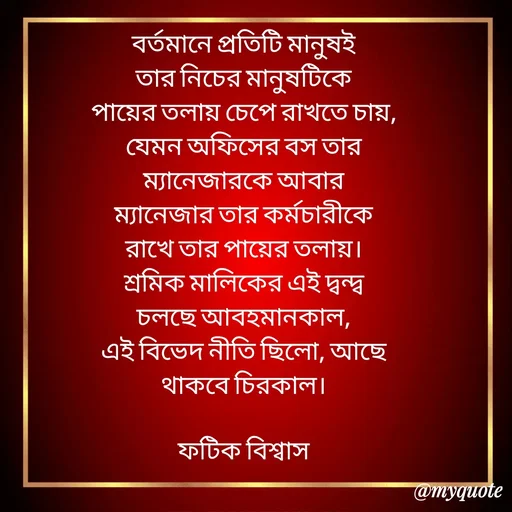 Quote by Fatick Biswas - বর্তমানে প্রতিটি মানুষই
তার নিচের মানুষটিকে
পায়ের তলায় চেপে রাখতে চায়,
যেমন অফিসের বস তার
ম্যানেজারকে আবার
ম্যানেজার তার কর্মচারীকে
রাখে তার পায়ের তলায়।
শ্রমিক মালিকের এই দ্বন্দ্ব
চলছে আবহমানকাল,
এই বিভেদ নীতি ছিলো, আছে
থাকবে চিরকাল।

ফটিক বিশ্বাস - Made using Quotes Creator App, Post Maker App