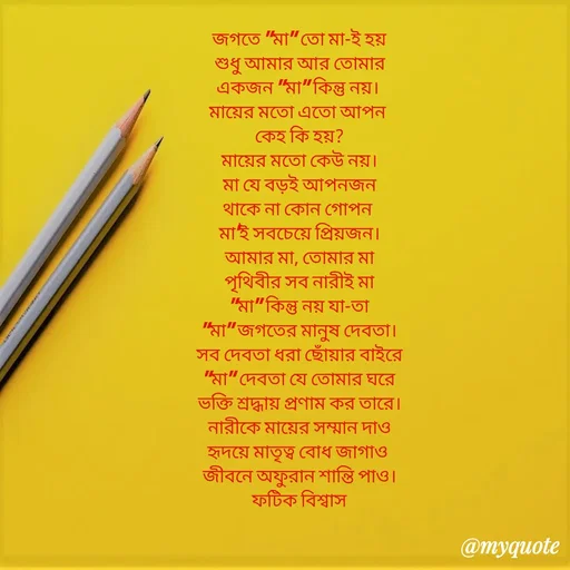 Quote by Fatick Biswas - 

জগতে "মা" তো মা-ই হয়
শুধু আমার আর তোমার
একজন "মা" কিন্তু নয়। 
মায়ের মতো এতো আপন 
কেহ কি হয়?
মায়ের মতো কেউ নয়।
মা যে বড়ই আপনজন
থাকে না কোন গোপন 
মা'ই সবচেয়ে প্রিয়জন।
আমার মা, তোমার মা
পৃথিবীর সব নারীই মা
"মা" কিন্তু নয় যা-তা
"মা" জগতের মানুষ দেবতা।
সব দেবতা ধরা ছোঁয়ার বাইরে
"মা" দেবতা যে তোমার ঘরে
ভক্তি শ্রদ্ধায় প্রণাম কর তারে।
নারীকে মায়ের সম্মান দাও
হৃদয়ে মাতৃত্ব বোধ জাগাও 
জীবনে অফুরান শান্তি পাও।
ফটিক বিশ্বাস - Made using Quotes Creator App, Post Maker App