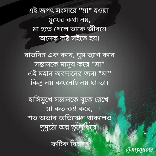Quote by Fatick Biswas - এই জগৎ সংসারে "মা" হওয়া 
মুখের কথা নয়,
মা হতে গেলে তাকে জীবনে
অনেক কষ্ট সইতে হয়।

রাতদিন এক করে, ঘুম ত্যাগ করে
সন্তানকে মানুষ করে "মা"
এই মহান অবদানের জন্য "মা"
কিন্তু নয় কখনোই নয় যা-তা।

হাসিমুখে সন্তানকে বুকে রেখে 
মা কত কষ্ট করে,
শত অভাব অভিযোগ থাকলেও
দুমুঠো অন্ন তুলে ধরে।

ফটিক বিশ্বাস - Made using Quotes Creator App, Post Maker App