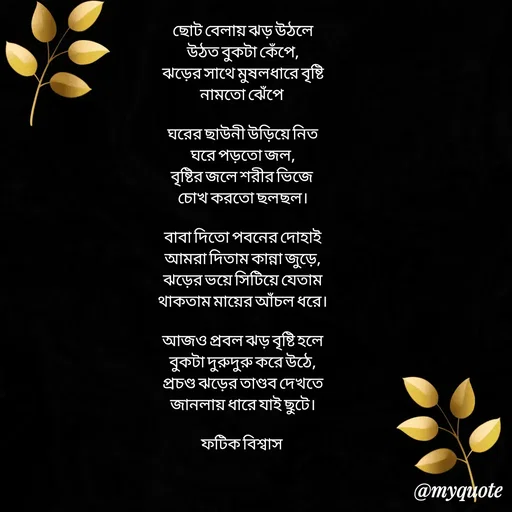Quote by Fatick Biswas - 
ছোট বেলায় ঝড় উঠলে
উঠত বুকটা কেঁপে,
 ঝড়ের সাথে মুষলধারে বৃষ্টি 
নামতো ঝেঁপে 

ঘরের ছাউনী উড়িয়ে নিত
ঘরে পড়তো জল,
বৃষ্টির জলে শরীর ভিজে 
চোখ করতো ছলছল।

বাবা দিতো পবনের দোহাই
আমরা দিতাম কান্না জুড়ে,
ঝড়ের ভয়ে সিটিয়ে যেতাম
থাকতাম মায়ের আঁচল ধরে।

আজও প্রবল ঝড় বৃষ্টি হলে
বুকটা দুরুদুরু করে উঠে,
প্রচণ্ড ঝড়ের তাণ্ডব দেখতে
জানলায় ধারে যাই ছুটে।

ফটিক বিশ্বাস  - Made using Quotes Creator App, Post Maker App
