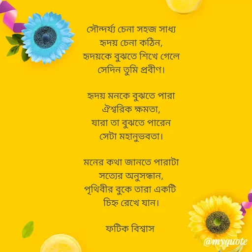 Quote by Fatick Biswas - সৌন্দর্য্য চেনা সহজ সাধ্য
হৃদয় চেনা কঠিন,
হৃদয়কে বুঝতে শিখে গেলে
সেদিন তুমি প্রবীণ।

হৃদয় মনকে বুঝতে পারা
ঐশ্বরিক ক্ষমতা,
যারা তা বুঝতে পারেন
সেটা মহানুভবতা।

মনের কথা জানতে পারাটা
সত্যের অনুসন্ধান,
পৃথিবীর বুকে তারা একটি 
চিহ্ন রেখে যান।

ফটিক বিশ্বাস  - Made using Quotes Creator App, Post Maker App