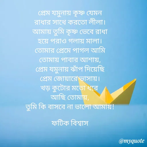 Quote by Fatick Biswas - প্রেম যমুনায় কৃষ্ণ যেমন
 রাধার সাথে করতো লীলা। 
আমায় তুমি কৃষ্ণ ভেবে রাধা
 হয়ে পরাও গলায় মালা। 
তোমার প্রেমে পাগল আমি
তোমায় পাবার আশায়,
প্রেম যমুনায় ঝাঁপ দিয়েছি
প্রেম জোয়ারে ভাসায়।
খড় কুটোর মতো ধরে 
আছি তোমায়,
তুমি কি বাসবে না ভালো আমায়!

ফটিক বিশ্বাস - Made using Quotes Creator App, Post Maker App
