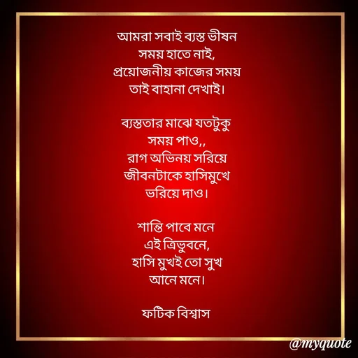 Quote by Fatick Biswas - আমরা সবাই ব্যস্ত ভীষন
সময় হাতে নাই,
প্রয়োজনীয় কাজের সময়
তাই বাহানা দেখাই।

ব্যস্ততার মাঝে যতটুকু 
সময় পাও,,
রাগ অভিনয় সরিয়ে
জীবনটাকে হাসিমুখে
ভরিয়ে দাও।

শান্তি পাবে মনে 
এই ত্রিভুবনে,
হাসি মুখই তো সুখ
আনে মনে।

ফটিক বিশ্বাস  - Made using Quotes Creator App, Post Maker App