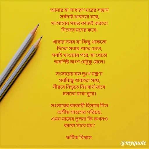 Quote by Fatick Biswas - আমার মা সাধারণ ঘরের সন্তান
সর্বদাই থাকতো ঘরে,
সংসারের সমস্ত কাজই করতো
নিজের মনের করে।

খাবার সময় যা কিছু থাকতো
দিতো সবার পাতে ঢেলে,
সবাই খাওয়ার পরে, মা খেতো
অবশিষ্ট অংশ যেটুকু মেলে।

সংসারের যত দুঃখ যন্ত্রণা 
সবকিছু থাকতো সয়ে,
নীরবে নিভৃতে নিঃস্বার্থ ভাবে 
চলতো মাথা নুয়ে।

সংসারের কান্ডারী হিসাবে দিত
অসীম সাহসের পরিচয়,
এমন মায়ের তুলনা কি কখনও
কারো সাথে হয়?

ফটিক বিশ্বাস 
 - Made using Quotes Creator App, Post Maker App