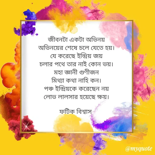 Quote by Fatick Biswas - জীবনটা একটা অভিনয়
অভিনয়ের শেষে চলে যেতে হয়।
যে করেছে ইন্দ্রিয় জয়
চলার পথে তার নাই কোন ভয়।
মহা জ্ঞানী গুণীজন
মিথ্যা কথা নাহি কন।
পঞ্চ ইন্দ্রিয়কে করেছেন নয়
লোভ লালসার হয়েছে ক্ষয়।

ফটিক বিশ্বাস 
 - Made using Quotes Creator App, Post Maker App