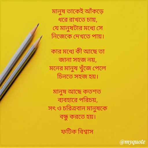 Quote by Fatick Biswas - মানুষ তাকেই আঁকড়ে
ধরে রাখতে চায়,
যে মানুষটার মধ্যে সে
নিজেকে দেখতে পায়।

কার মধ্যে কী আছে তা
জানা সহজ নয়,
মনের মানুষ খুঁজে পেলে
চিনতে সহজ হয়।

মানুষ আছে কতশত 
ব্যবহারে পরিচয়,
সৎ ও চরিত্রবান মানুষকে
বন্ধু করতে হয়।

ফটিক বিশ্বাস 

 - Made using Quotes Creator App, Post Maker App