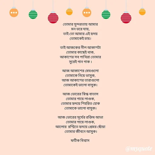Quote by Fatick Biswas - 
তোমার সুন্দরতায় আমার
মন ভরে যায়,
তাই তো আমার এই হৃদয়
তোমাকেই চায়।

তাই আজকের নীল আকাশটা
তোমার কাছেই থাক,
আকাশের সব পাখিরা তোমার
সুরেই গান গাক ।

আজ আকাশের মেঘগুলো
তোমাকে নিয়ে ভাসুক,
আজ আকাশের তারাগুলো
তোমাকেই ভালো বাসুক।

আজ ভোরের স্নিগ্ধ বাতাস
তোমার গায়ে লাগুক,
তোমার হৃদয়ে শিহরিত হোক
তোমাকে ভালো বাসুক।

আজ ভোরের সূর্যের রক্তিম আভা
তোমার গায়ে লাগুক,
আলোর  রশ্মিতে হৃদয়ে প্রেমর ছোঁয়া
 তোমার জীবনে আসুক।

ফটিক বিশ্বাস  - Made using Quotes Creator App, Post Maker App