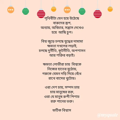 Quote by Fatick Biswas - পৃথিবীটা যেন হয়ে উঠেছে 
বারুদের স্তুপ,
অন্যায়, অবিচার, সন্ত্রাস দেখেও
হয়ে  আছি চুপ।

বিশ্ব জুড়ে চলছে যুদ্ধের দামামা
ক্ষমতা দখলের লড়াই,
চলছে দুর্নীতি, কূটনীতি, অপশাসন
আর শক্তির বড়াই।

ক্ষমতা লোভীরা চায়  বিশ্বকে
নিজের হাতের মুঠোয়,
গরুকে যেমন দড়ি দিয়ে বেঁধে 
রাখে বাসের খুটোয়।

ওরা দেশ চায়, সম্পদ চায়
চায় মানুষের রক্ত,
ওরা যে মানুষ রুপী পিশাচ 
রক্ত পানের ভক্ত।

ফটিক বিশ্বাস  - Made using Quotes Creator App, Post Maker App