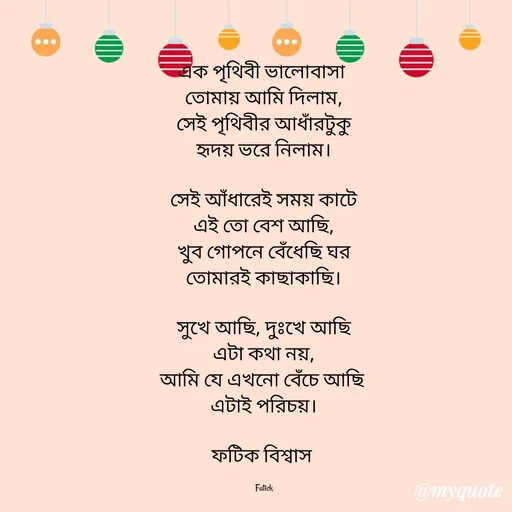 Quote by Fatick Biswas - এক পৃথিবী ভালোবাসা 
তোমায় আমি দিলাম,
সেই পৃথিবীর আধাঁরটুকু
হৃদয় ভরে নিলাম।

সেই আঁধারেই সময় কাটে
এই তো বেশ আছি,
খুব গোপনে বেঁধেছি ঘর
তোমারই কাছাকাছি।

সুখে আছি, দুঃখে আছি
এটা কথা নয়,
আমি যে এখনো বেঁচে আছি 
এটাই পরিচয়।

ফটিক বিশ্বাস 

Fatick - Made using Quotes Creator App, Post Maker App