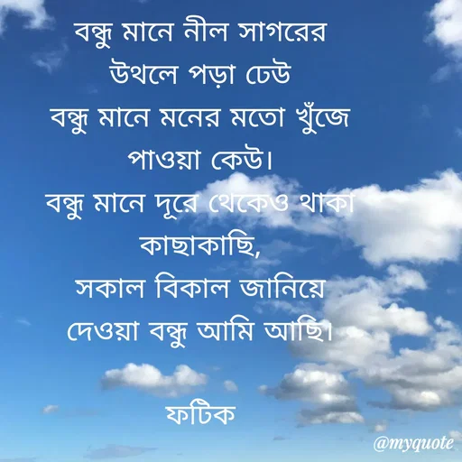 Quote by Fatick Biswas - বন্ধু মানে নীল সাগরের
উথলে পড়া ঢেউ
বন্ধু মানে মনের মতো খুঁজে
পাওয়া কেউ।
বন্ধু মানে দূরে থেকেও থাকা
কাছাকাছি,
সকাল বিকাল জানিয়ে
দেওয়া বন্ধু আমি আছি।

ফটিক - Made using Quotes Creator App, Post Maker App