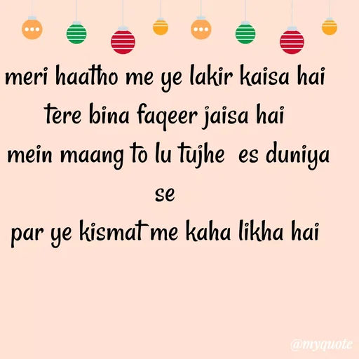 Quote by Gumnaam Tanhai - meri haatho me ye lakir kaisa hai 
tere bina faqeer jaisa hai 
mein maang to lu tujhe  es duniya se 
par ye kismat me kaha likha hai  - Made using Quotes Creator App, Post Maker App