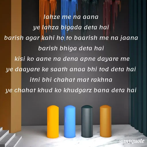 Quote by Gumnaam Tanhai - lahze me na aana 
ye lahza bigada deta hai 
barish agar kahi ho to baarish me na jaana 
barish bhiga deta hai 
 kisi ko aane na dena apne dayare me 
ye daayare ke saath anaa bhi tod deta hai 
itni bhi chahat mat rakhna 
ye chahat khud ko khudgarz bana deta hai  - Made using Quotes Creator App, Post Maker App