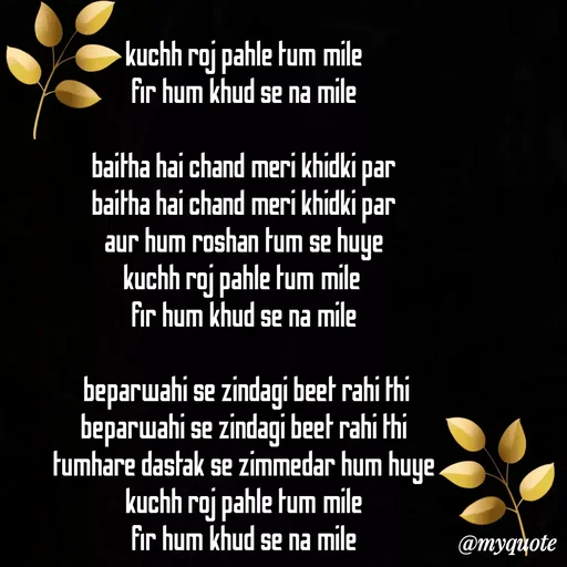 Quote by Gumnaam Tanhai - kuchh roj pahle tum mile 
fir hum khud se na mile 

baitha hai chand meri khidki par 
baitha hai chand meri khidki par 
aur hum roshan tum se huye 
kuchh roj pahle tum mile  
fir hum khud se na mile 

 beparwahi se zindagi beet rahi thi 
beparwahi se zindagi beet rahi thi 
tumhare dastak se zimmedar hum huye 
kuchh roj pahle tum mile 
fir hum khud se na mile 
 - Made using Quotes Creator App, Post Maker App