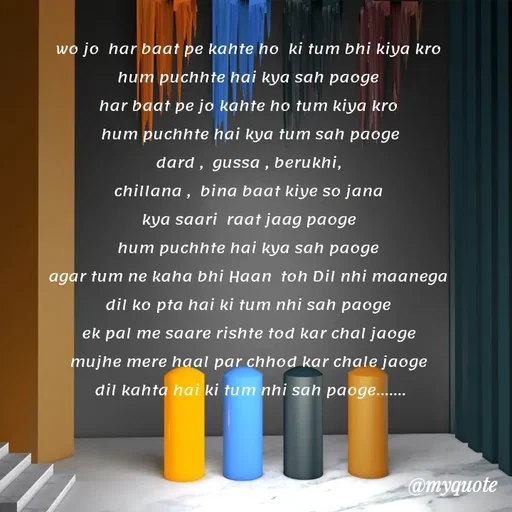 Quote by Gumnaam Tanhai - wo jo  har baat pe kahte ho  ki tum bhi kiya kro 
hum puchhte hai kya sah paoge 
har baat pe jo kahte ho tum kiya kro 
 hum puchhte hai kya tum sah paoge 
dard ,  gussa , berukhi, 
chillana ,  bina baat kiye so jana 
kya saari  raat jaag paoge 
hum puchhte hai kya sah paoge 
agar tum ne kaha bhi Haan  toh Dil nhi maanega 
dil ko pta hai ki tum nhi sah paoge 
ek pal me saare rishte tod kar chal jaoge 
mujhe mere haal par chhod kar chale jaoge 
dil kahta hai ki tum nhi sah paoge.......
 - Made using Quotes Creator App, Post Maker App