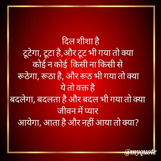 Quote by Gumnaam Tanhai -     दिल शीशा है 
टूटेगा, टूटा है,और टूट भी गया तो क्या
कोई न कोई  किसी ना किसी से 
रूठेगा, रूठा है, और रूठ भी गया तो क्या
ये तो वक्त है 
बदलेगा, बदलता है और बदल भी गया तो क्या 
जीवन में प्यार 
आयेगा, आता है और नहीं आया तो क्या?

 - Made using Quotes Creator App, Post Maker App