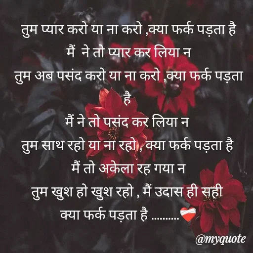 Quote by Gumnaam Tanhai - तुम प्यार करो या ना करो ,क्या फर्क पड़ता है
मैं  ने तो प्यार कर लिया न
तुम अब पसंद करो या ना करो ,क्या फर्क पड़ता है 
मैं ने तो पसंद कर लिया न 
तुम साथ रहो या ना रहो , क्या फर्क पड़ता है 
मैं तो अकेला रह गया न
तुम खुश हो खुश रहो , मैं उदास ही सही 
क्या फर्क पड़ता है ..........❤️‍🩹

 - Made using Quotes Creator App, Post Maker App