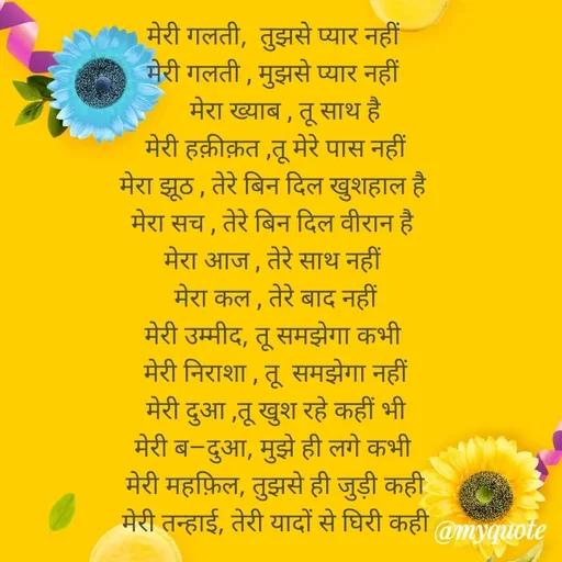 Quote by Gumnaam Tanhai - मेरी गलती,  तुझसे प्यार नहीं 
मेरी गलती , मुझसे प्यार नहीं 
    मेरा ख्याब , तू साथ है 
मेरी हक़ीक़त ,तू मेरे पास नहीं
मेरा झूठ , तेरे बिन दिल खुशहाल है 
मेरा सच , तेरे बिन दिल वीरान है 
मेरा आज , तेरे साथ नहीं 
मेरा कल , तेरे बाद नहीं
मेरी उम्मीद, तू समझेगा कभी 
मेरी निराशा , तू  समझेगा नहीं
 मेरी दुआ ,तू खुश रहे कहीं भी 
मेरी ब–दुआ, मुझे ही लगे कभी 
मेरी महफ़िल, तुझसे ही जुड़ी कही
मेरी तन्हाई, तेरी यादों से घिरी कही




 - Made using Quotes Creator App, Post Maker App
